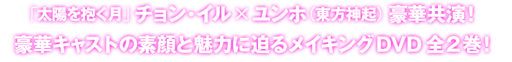 「太陽を抱く月」 チョン・イル×ユンホ（東方神起） 豪華共演！豪華キャストの素顔と魅力に迫るメイキングDVD全2巻！