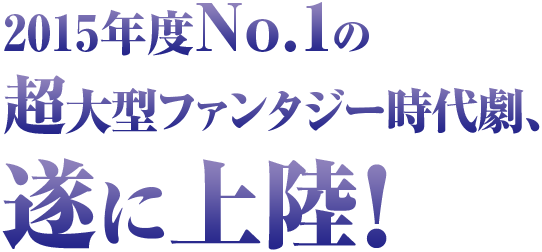 2015年度No.1の超大型ファンタジー時代劇、遂に上陸！