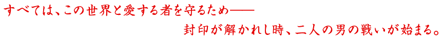 すべては、この世界と愛する者を守るため―封印が解かれし時、二人の男の戦いが始まる。