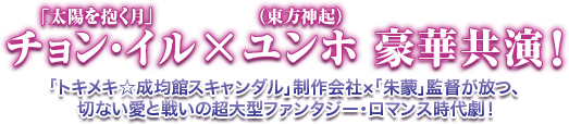 「太陽を抱く月」チョン・イル、ユンホ（東方神起）豪華共演！／「トキメキ☆成均館スキャンダル」制作会社×「朱蒙」監督が放つ、切ない愛と戦いの超大型ファンタジー・ロマンス時代劇！