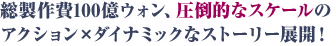 総製作費100億ウォン、圧倒的なスケールのアクション×ダイナミックなストーリー展開！