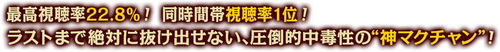 最高視聴率22.8％！ 同時間帯視聴率1位！ラストまで絶対に抜け出せない、圧倒的中毒性の“神マクチャン”！