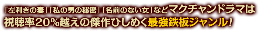 「左利きの妻」「私の男の秘密」「名前のない女」など、マクチャンドラマは視聴率20％越えの傑作ひしめく最強鉄板ジャンル！