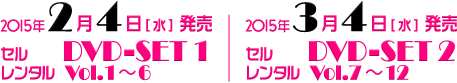 2015年2月4日[水] 発売　セル DVD-SET 1　レンタル Vol.1～6／2015年3月4日[水] 発売　セル DVD-SET 2　レンタル Vol.7～12