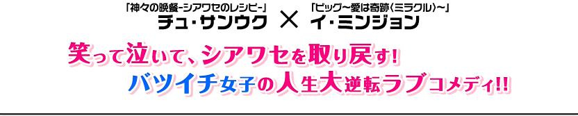 「神々の晩餐-シアワセのレシピ-」「ビッグ〜愛は奇跡〈ミラクル〉〜」チュ・サンウク × イ・ミンジョン　笑って泣いて、シアワセを取り戻す！バツイチ女子の人生大逆転ラブコメディ！！